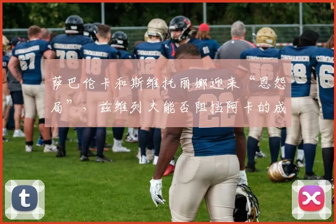 萨巴伦卡和斯维托丽娜迎来“恩怨局”，兹维列夫能否阻挡阿卡的成神之路？