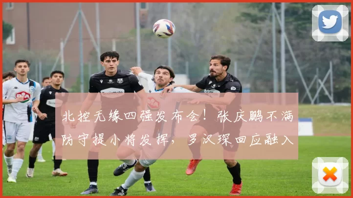 北控无缘四强发布会！张庆鹏不满防守提小将发挥，罗汉琛回应融入