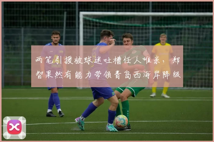 两笔引援被球迷吐槽任人唯亲，郑智果然有能力带领青岛西海岸降级